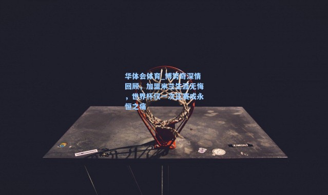 华体会体育_博努奇深情回顾，加盟米兰生涯无悔，世界杯仅一次正赛成永恒之痛