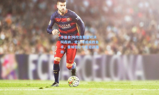 华体会|阿坎吉展望对决阿森纳，定位球或成胜负手，曼城信心十足迎战强敌