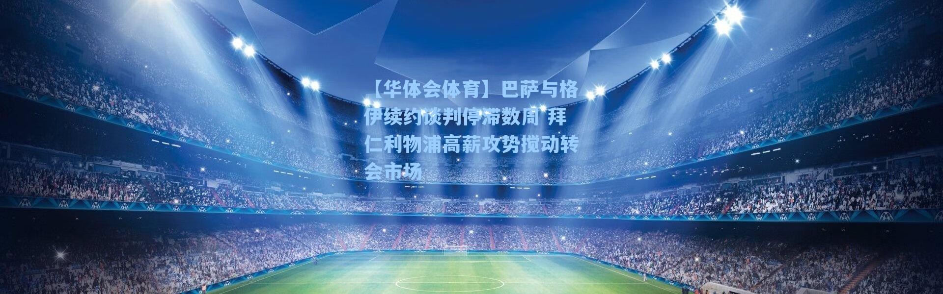 【华体会体育】巴萨与格伊续约谈判停滞数周 拜仁利物浦高薪攻势搅动转会市场