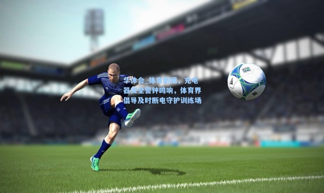 华体会_体育新闻，充电器安全警钟鸣响，体育界倡导及时断电守护训练场