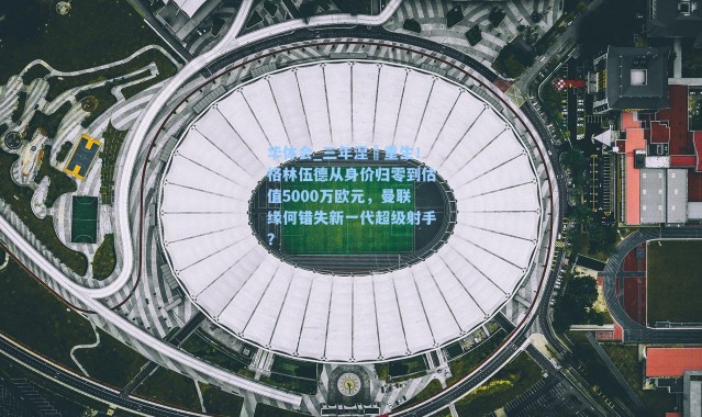 华体会_三年涅槃重生！格林伍德从身价归零到估值5000万欧元，曼联缘何错失新一代超级射手？