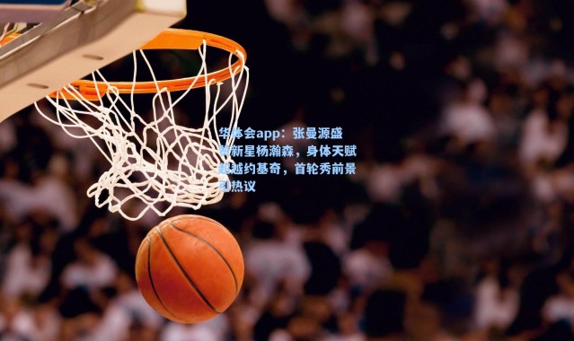 华体会app：张曼源盛赞新星杨瀚森，身体天赋超越约基奇，首轮秀前景引热议