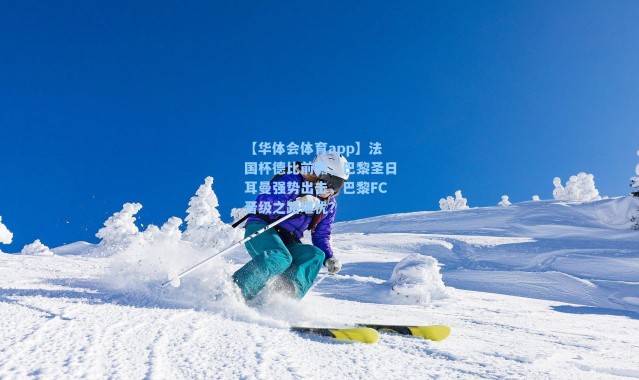 【华体会体育app】法国杯德比前瞻，巴黎圣日耳曼强势出击，巴黎FC晋级之路堪忧？