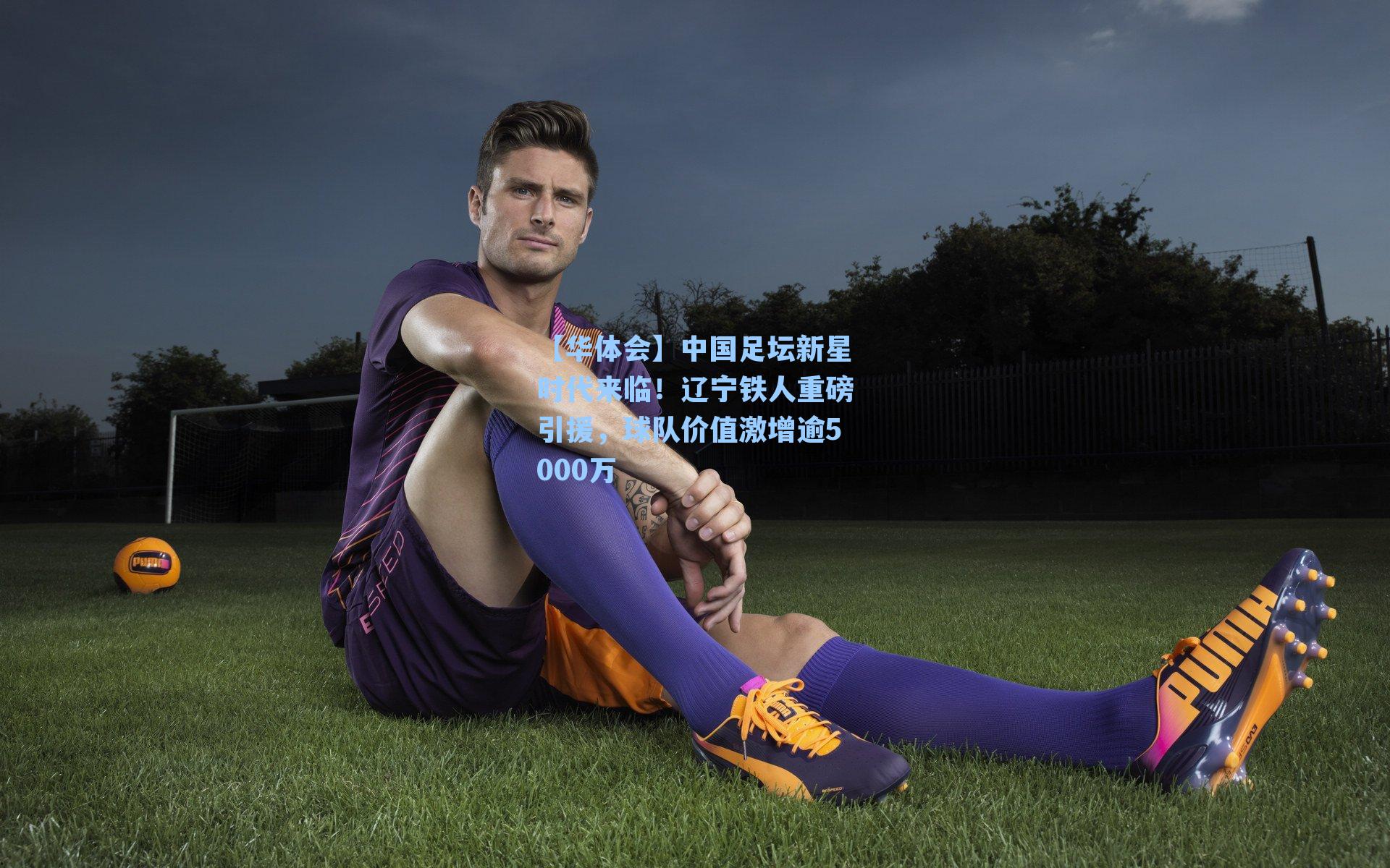 中国足坛新星时代来临!辽宁铁人重磅引援,球队价值激增逾5000万
